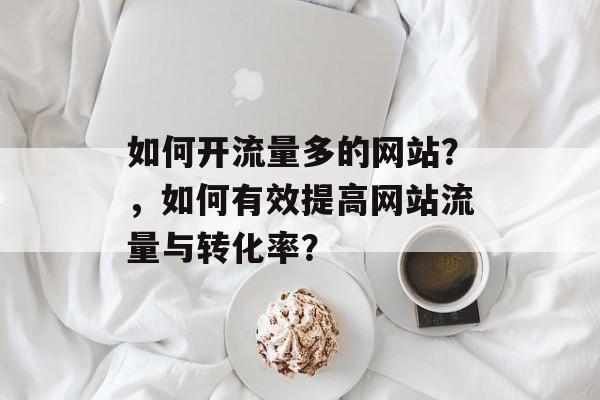 如何开流量多的网站?,如何有效提高网站流量与转化率? 如何开流量多的网站?,如何有效提高网站流量与转化率?