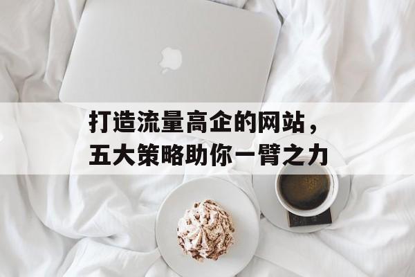 打造流量高企的网站,五大策略助你一臂之力 打造流量高企的网站,五大策略助你一臂之力