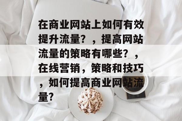 在商业网站上如何有效提升流量?,提高网站流量的策略有哪些?,在线营销,策略和技巧,如何提高商业网站流量? 在商业网站上如何有效提升流量?,提高网站流量的策略有哪些?,在线营销,策略和技巧,如何提高商业网站流量?