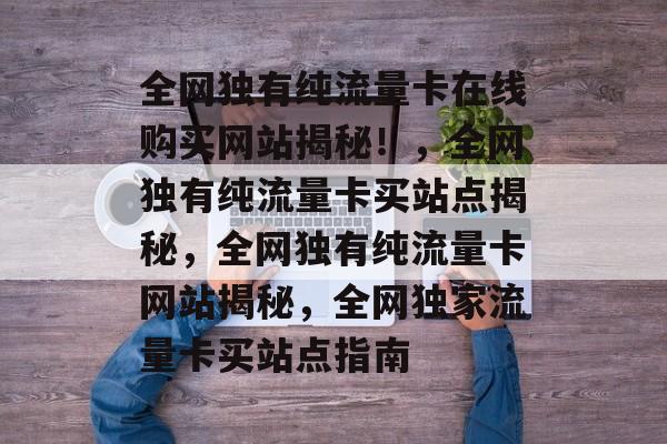 全网独有纯流量卡在线购买网站揭秘！，全网独有纯流量卡买站点揭秘，全网独有纯流量卡网站揭秘，全网独家流量卡买站点指南