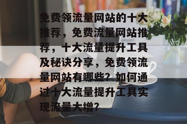 免费领流量网站的十大推荐，免费流量网站推荐，十大流量提升工具及秘诀分享，免费领流量网站有哪些？如何通过十大流量提升工具实现流量大增？