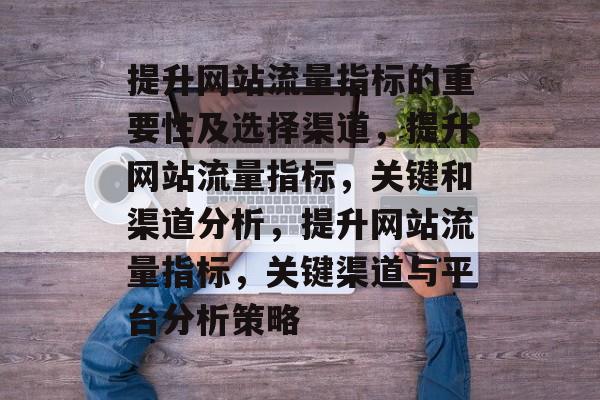 提升网站流量指标的重要性及选择渠道，提升网站流量指标，关键和渠道分析，提升网站流量指标，关键渠道与平台分析策略