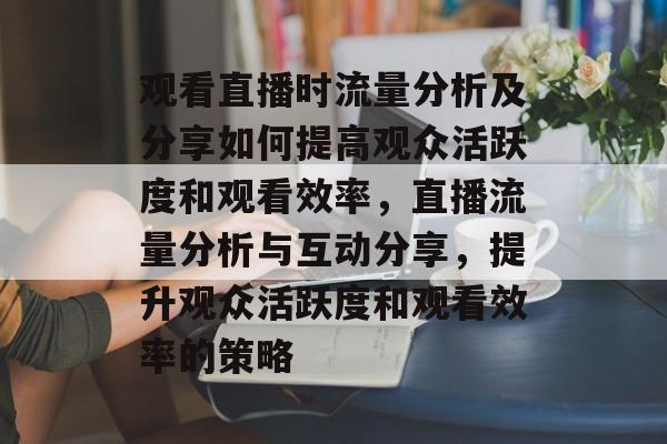 观看直播时流量分析及分享如何提高观众活跃度和观看效率,直播流量分析与互动分享,提升观众活跃度和观看效率的策略 观看直播时流量分析及分享如何提高观众活跃度和观看效率,直播流量分析与互动分享,提升观众活跃度和观看效率的策略