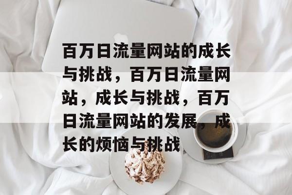 百万日流量网站的成长与挑战,百万日流量网站,成长与挑战,百万日流量网站的发展,成长的烦恼与挑战 百万日流量网站的成长与挑战,百万日流量网站,成长与挑战,百万日流量网站的发展,成长的烦恼与挑战