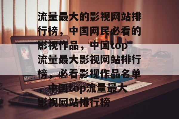 流量最大的影视网站排行榜,中国网民必看的影视作品,中国top流量最大影视网站排行榜,必看影视作品名单,中国top流量最大影视网站排行榜 流量最大的影视网站排行榜,中国网民必看的影视作品,中国top流量最大影视网站排行榜,必看影视作品名单,中国top流量最大影视网站排行榜