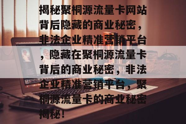 揭秘聚桐源流量卡网站背后隐藏的商业秘密，非法企业精准营销平台，隐藏在聚桐源流量卡背后的商业秘密，非法企业精准营销平台，聚桐源流量卡的商业秘密揭秘！
