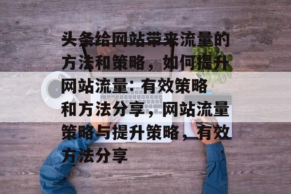 头条给网站带来流量的方法和策略，如何提升网站流量: 有效策略和方法分享，网站流量策略与提升策略，有效方法分享