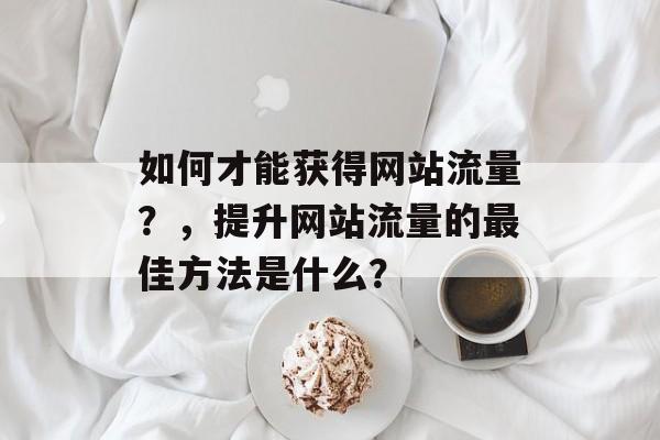 如何才能获得网站流量？，提升网站流量的最佳方法是什么？