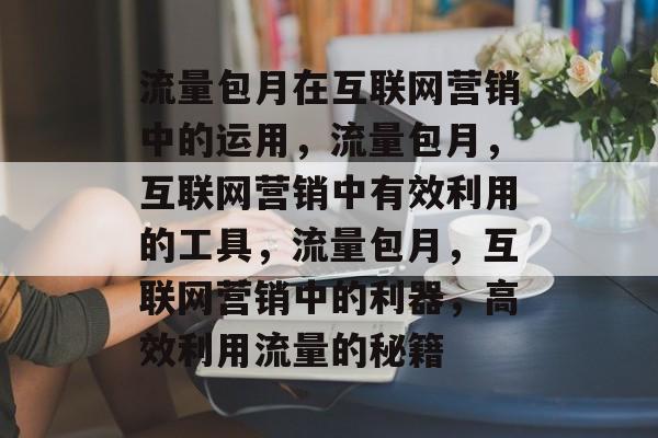 流量包月在互联网营销中的运用,流量包月,互联网营销中有效利用的工具,流量包月,互联网营销中的利器,高效利用流量的秘籍 流量包月在互联网营销中的运用,流量包月,互联网营销中有效利用的工具,流量包月,互联网营销中的利器,高效利用流量的秘籍