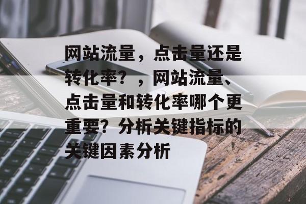 网站流量，点击量还是转化率？，网站流量、点击量和转化率哪个更重要？分析关键指标的关键因素分析