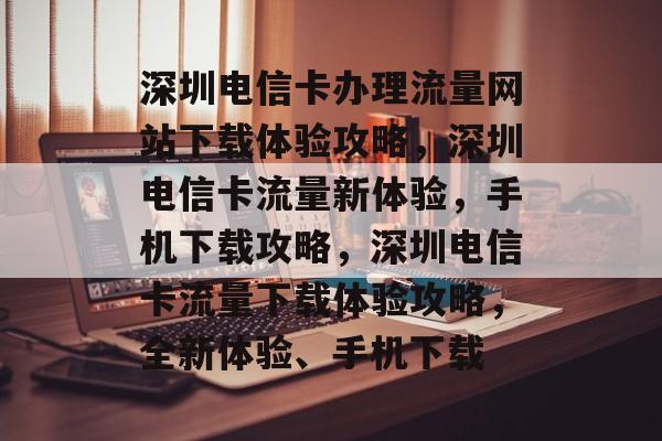 深圳电信卡办理流量网站下载体验攻略，深圳电信卡流量新体验，手机下载攻略，深圳电信卡流量下载体验攻略，全新体验、手机下载