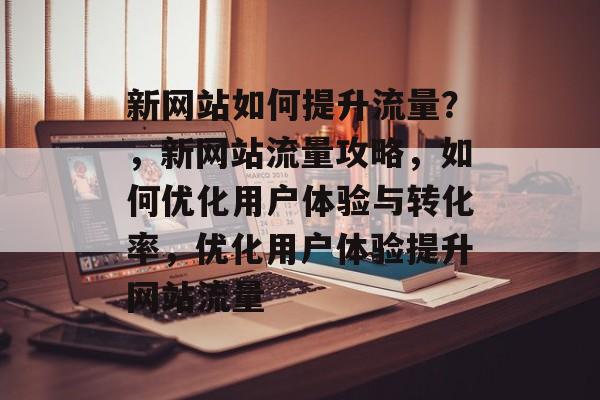 新网站如何提升流量?,新网站流量攻略,如何优化用户体验与转化率,优化用户体验提升网站流量 新网站如何提升流量?,新网站流量攻略,如何优化用户体验与转化率,优化用户体验提升网站流量