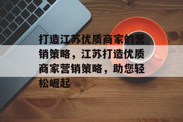 打造江苏优质商家的营销策略，江苏打造优质商家营销策略，助您轻松崛起