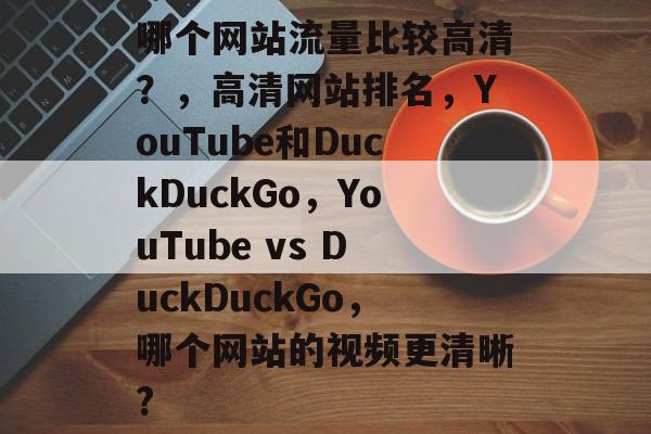 哪个网站流量比较高清?,高清网站排名,YouTube和DuckDuckGo,YouTube vs DuckDuckGo,哪个网站的视频更清晰? 哪个网站流量比较高清?,高清网站排名,YouTube和DuckDuckGo,YouTube vs DuckDuckGo,哪个网站的视频更清晰?
