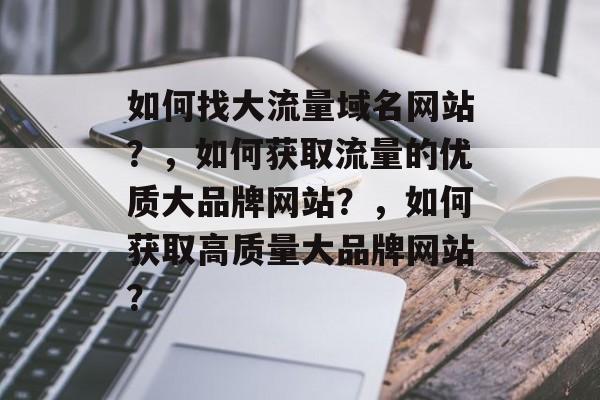 如何找大流量域名网站?,如何获取流量的优质大品牌网站?,如何获取高质量大品牌网站? 如何找大流量域名网站?,如何获取流量的优质大品牌网站?,如何获取高质量大品牌网站?