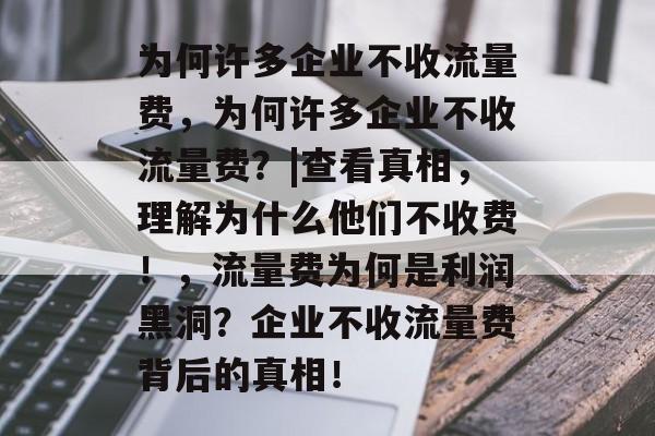 为何许多企业不收流量费,为何许多企业不收流量费?|查看真相,理解为什么他们不收费!,流量费为何是利润黑洞?企业不收流量费背后的真相! 为何许多企业不收流量费,为何许多企业不收流量费?|查看真相,理解为什么他们不收费!,流量费为何是利润黑洞?企业不收流量费背后的真相!