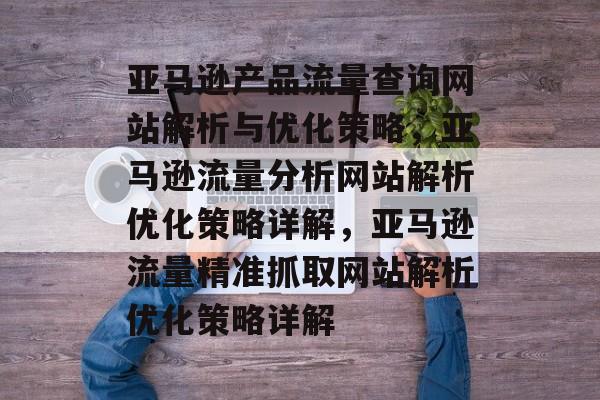 亚马逊产品流量查询网站解析与优化策略,亚马逊流量分析网站解析优化策略详解,亚马逊流量精准抓取网站解析优化策略详解 亚马逊产品流量查询网站解析与优化策略,亚马逊流量分析网站解析优化策略详解,亚马逊流量精准抓取网站解析优化策略详解