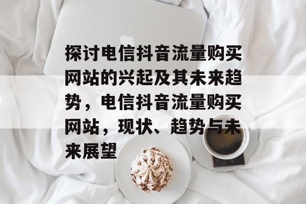 探讨电信抖音流量购买网站的兴起及其未来趋势，电信抖音流量购买网站，现状、趋势与未来展望