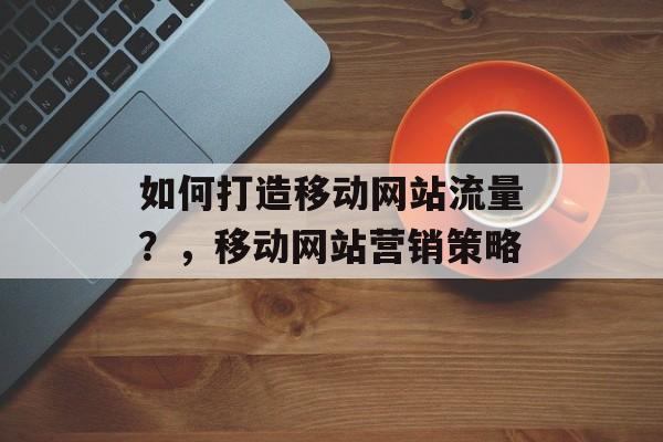 如何打造移动网站流量？，移动网站营销策略