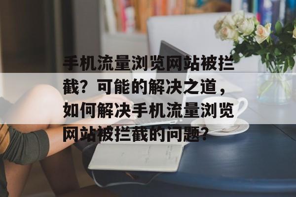 手机流量浏览网站被拦截？可能的解决之道，如何解决手机流量浏览网站被拦截的问题？