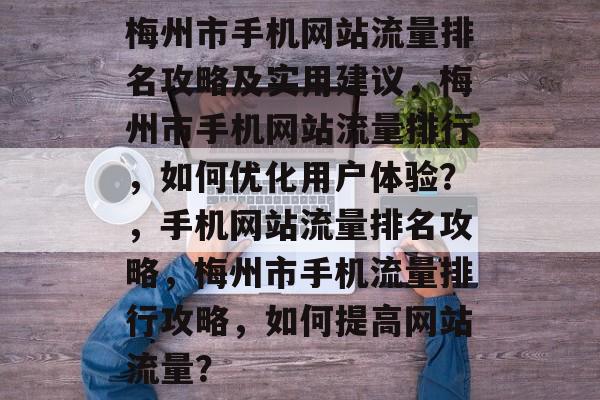 梅州市手机网站流量排名攻略及实用建议，梅州市手机网站流量排行，如何优化用户体验？，手机网站流量排名攻略，梅州市手机流量排行攻略，如何提高网站流量？