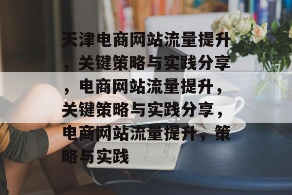 天津电商网站流量提升，关键策略与实践分享，电商网站流量提升，关键策略与实践分享，电商网站流量提升，策略与实践