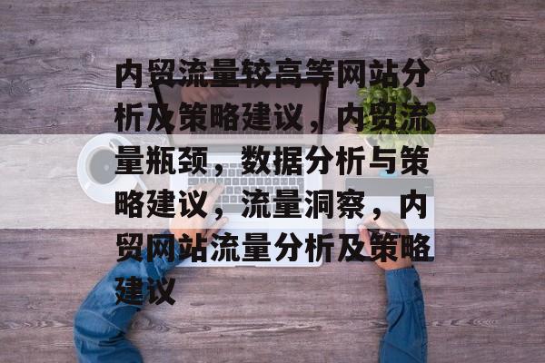 内贸流量较高等网站分析及策略建议,内贸流量瓶颈,数据分析与策略建议,流量洞察,内贸网站流量分析及策略建议 内贸流量较高等网站分析及策略建议,内贸流量瓶颈,数据分析与策略建议,流量洞察,内贸网站流量分析及策略建议