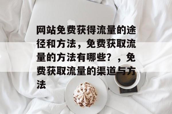 网站免费获得流量的途径和方法，免费获取流量的方法有哪些？，免费获取流量的渠道与方法
