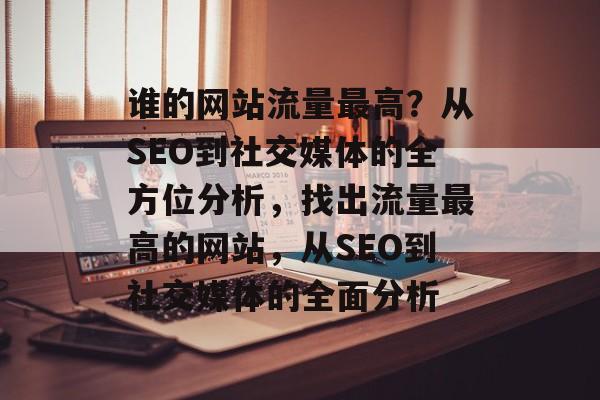 谁的网站流量最高？从SEO到社交媒体的全方位分析，找出流量最高的网站，从SEO到社交媒体的全面分析