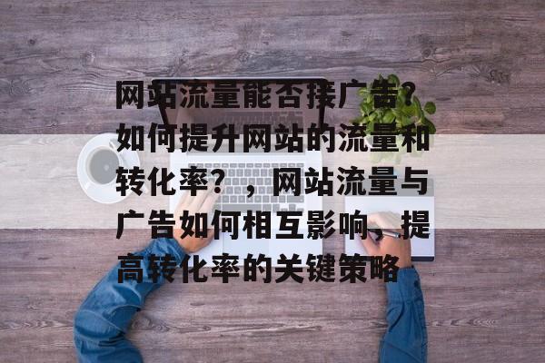 网站流量能否接广告？如何提升网站的流量和转化率？，网站流量与广告如何相互影响，提高转化率的关键策略
