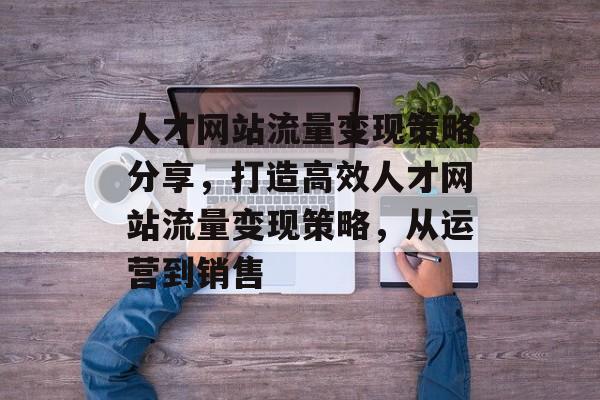 人才网站流量变现策略分享，打造高效人才网站流量变现策略，从运营到销售