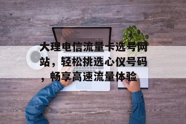 大理电信流量卡选号网站，轻松挑选心仪号码，畅享高速流量体验