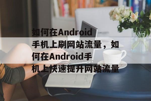 如何在Android手机上刷网站流量,如何在Android手机上快速提升网站流量 如何在Android手机上刷网站流量,如何在Android手机上快速提升网站流量