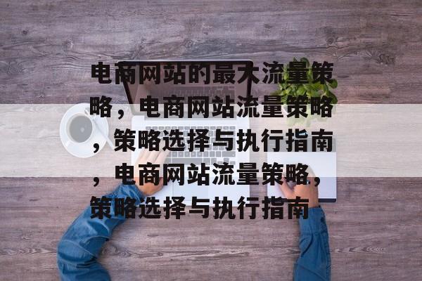 电商网站的最大流量策略,电商网站流量策略,策略选择与执行指南,电商网站流量策略,策略选择与执行指南 电商网站的最大流量策略,电商网站流量策略,策略选择与执行指南,电商网站流量策略,策略选择与执行指南