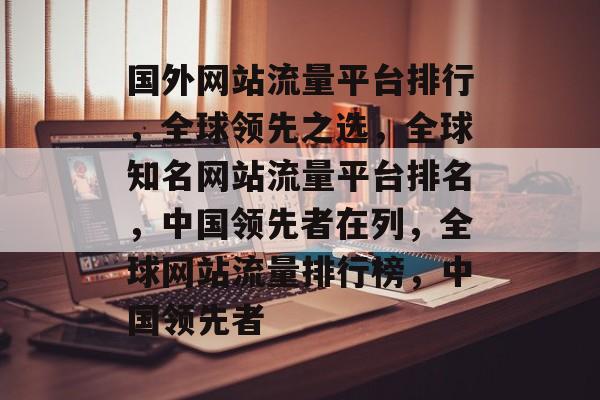 国外网站流量平台排行,全球领先之选,全球知名网站流量平台排名,中国领先者在列,全球网站流量排行榜,中国领先者 国外网站流量平台排行,全球领先之选,全球知名网站流量平台排名,中国领先者在列,全球网站流量排行榜,中国领先者