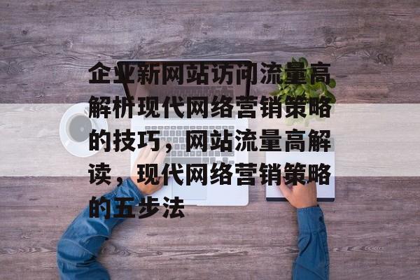 企业新网站访问流量高解析现代网络营销策略的技巧，网站流量高解读，现代网络营销策略的五步法