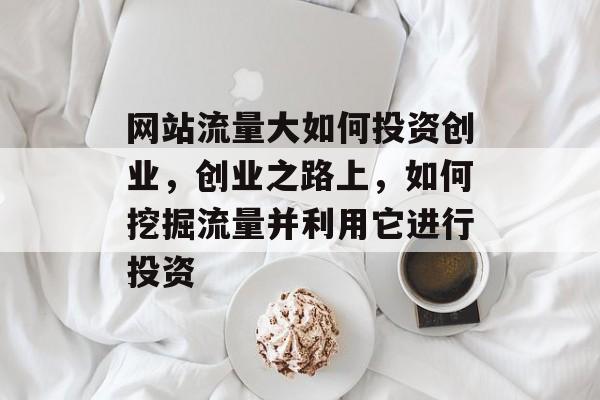 网站流量大如何投资创业,创业之路上,如何挖掘流量并利用它进行投资 网站流量大如何投资创业,创业之路上,如何挖掘流量并利用它进行投资