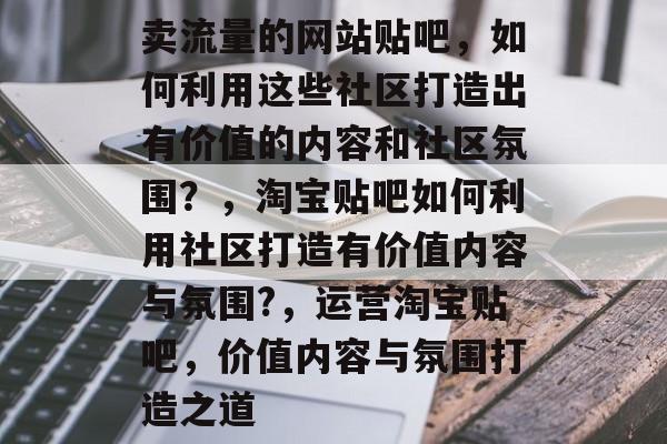 卖流量的网站贴吧，如何利用这些社区打造出有价值的内容和社区氛围？，淘宝贴吧如何利用社区打造有价值内容与氛围?，运营淘宝贴吧，价值内容与氛围打造之道