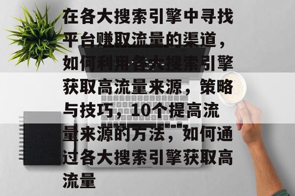 在各大搜索引擎中寻找平台赚取流量的渠道，如何利用各大搜索引擎获取高流量来源，策略与技巧，10个提高流量来源的方法，如何通过各大搜索引擎获取高流量