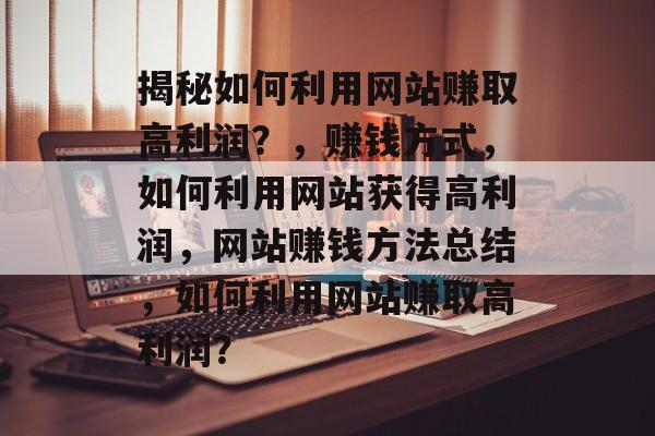 揭秘如何利用网站赚取高利润？，赚钱方式，如何利用网站获得高利润，网站赚钱方法总结，如何利用网站赚取高利润？