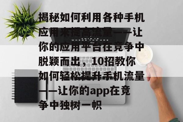 揭秘如何利用各种手机应用来提高流量——让你的应用平台在竞争中脱颖而出，10招教你如何轻松提升手机流量——让你的app在竞争中独树一帜