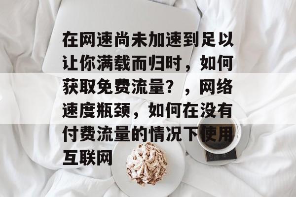 在网速尚未加速到足以让你满载而归时,如何获取免费流量?,网络速度瓶颈,如何在没有付费流量的情况下使用互联网 在网速尚未加速到足以让你满载而归时,如何获取免费流量?,网络速度瓶颈,如何在没有付费流量的情况下使用互联网