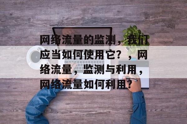 网络流量的监测,我们应当如何使用它?,网络流量,监测与利用,网络流量如何利用? 网络流量的监测,我们应当如何使用它?,网络流量,监测与利用,网络流量如何利用?