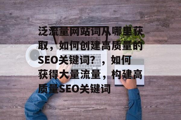 泛流量网站词从哪里获取,如何创建高质量的SEO关键词?,如何获得大量流量,构建高质量SEO关键词 泛流量网站词从哪里获取,如何创建高质量的SEO关键词?,如何获得大量流量,构建高质量SEO关键词