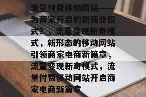 流量付费移动网站——为商家开启的新商业模式？，流量变现新奇模式，新形态的移动网站引领商家电商新篇章，流量变现新奇模式，流量付费移动网站开启商家电商新篇章