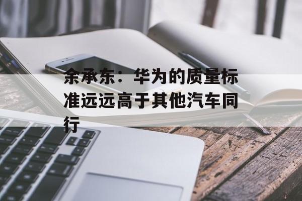 余承东：华为的质量标准远远高于其他汽车同行