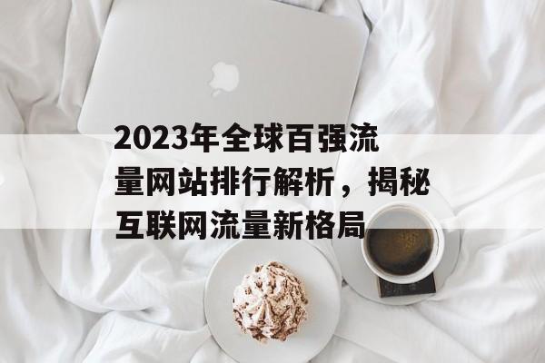 2023年全球百强流量网站排行解析，揭秘互联网流量新格局