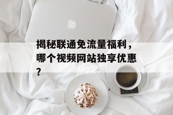 揭秘联通免流量福利,哪个视频网站独享优惠? 揭秘联通免流量福利,哪个视频网站独享优惠?