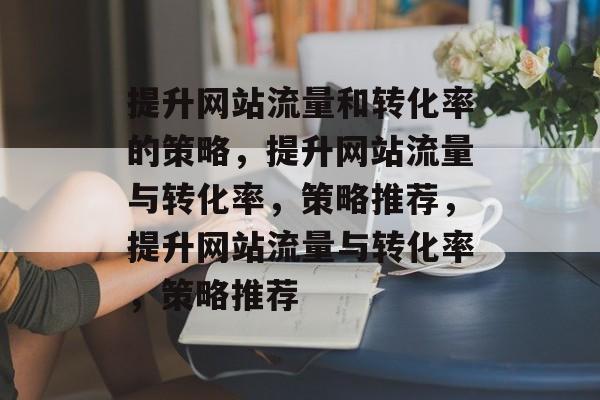 提升网站流量和转化率的策略，提升网站流量与转化率，策略推荐，提升网站流量与转化率，策略推荐