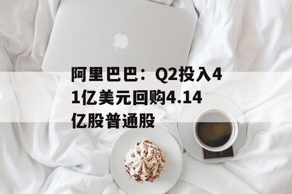 阿里巴巴:Q2投入41亿美元回购4.14亿股普通股 阿里巴巴:Q2投入41亿美元回购4.14亿股普通股